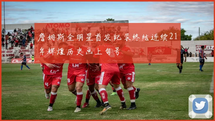 詹姆斯全明星首发纪录终结连续21年辉煌历史画上句号