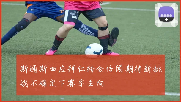 斯通斯回应拜仁转会传闻期待新挑战不确定下赛季去向