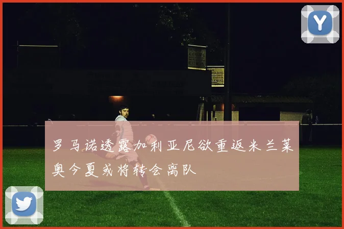 罗马诺透露加利亚尼欲重返米兰莱奥今夏或将转会离队