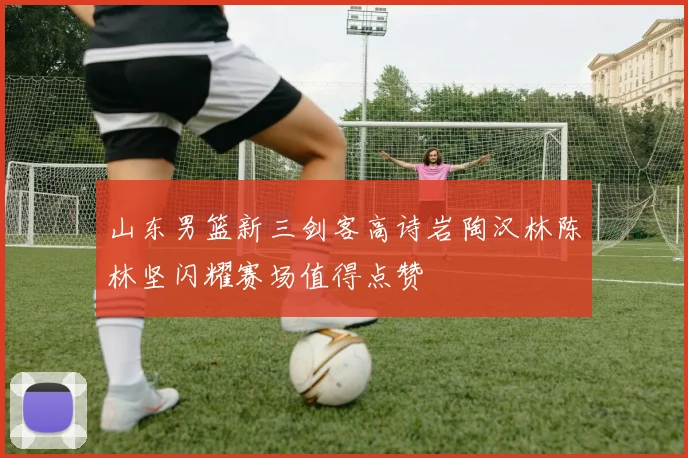 山东男篮新三剑客高诗岩陶汉林陈林坚闪耀赛场值得点赞