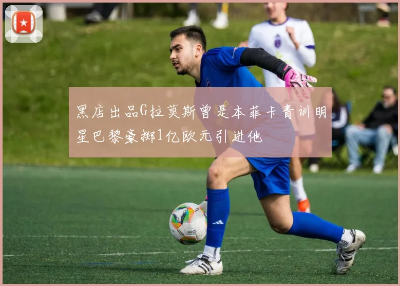 黑店出品G拉莫斯曾是本菲卡青训明星巴黎豪掷1亿欧元引进他