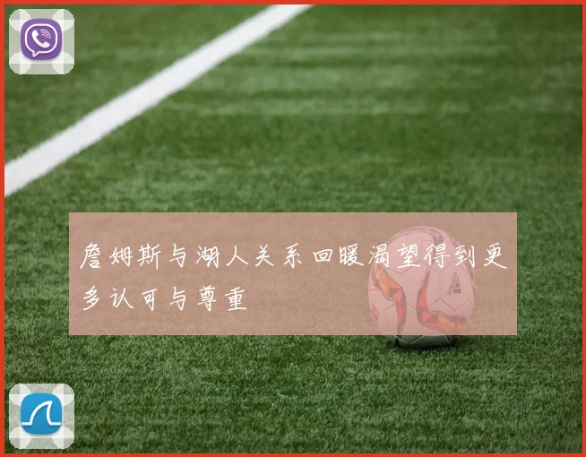 詹姆斯与湖人关系回暖渴望得到更多认可与尊重