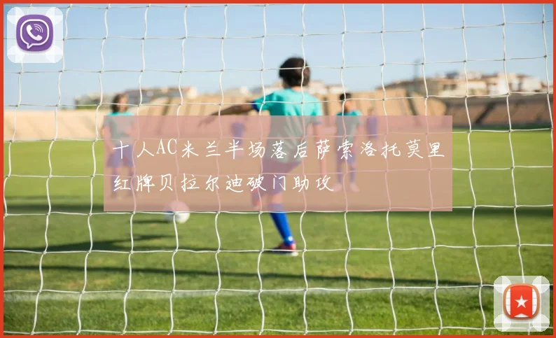 十人AC米兰半场落后萨索洛托莫里红牌贝拉尔迪破门助攻