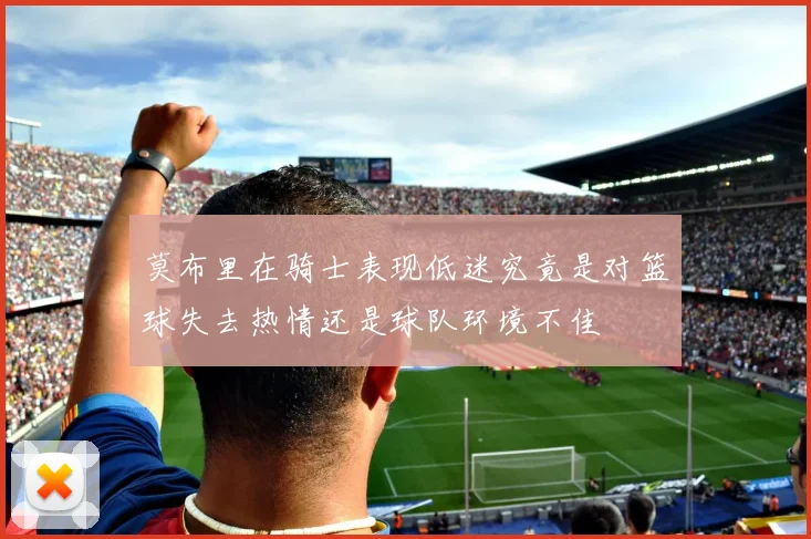 莫布里在骑士表现低迷究竟是对篮球失去热情还是球队环境不佳