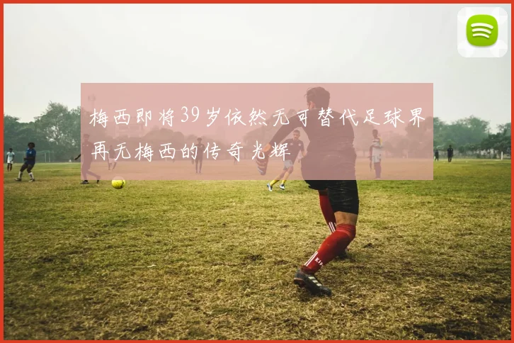 梅西即将39岁依然无可替代足球界再无梅西的传奇光辉