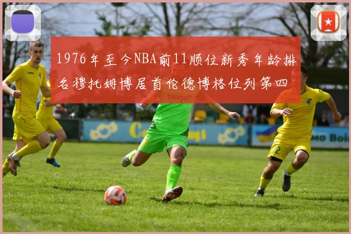 1976年至今NBA前11顺位新秀年龄排名穆托姆博居首伦德博格位列第四