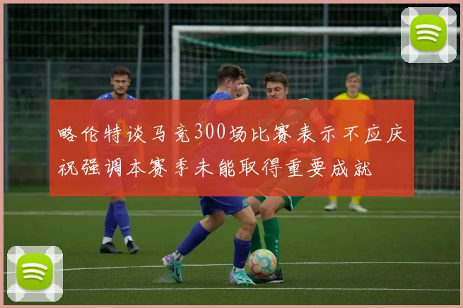 略伦特谈马竞300场比赛表示不应庆祝强调本赛季未能取得重要成就