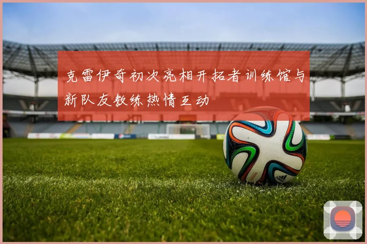 克雷伊奇初次亮相开拓者训练馆与新队友教练热情互动