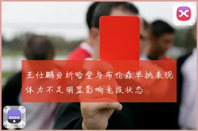 王仕鹏分析哈登与布伦森单挑表现体力不足明显影响竞技状态