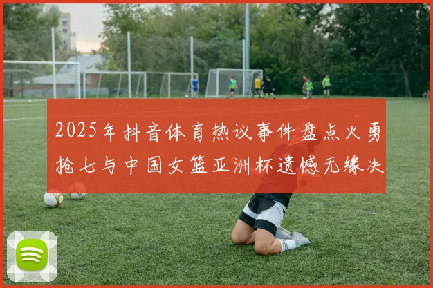 2025年抖音体育热议事件盘点火勇抢七与中国女篮亚洲杯遗憾无缘决赛