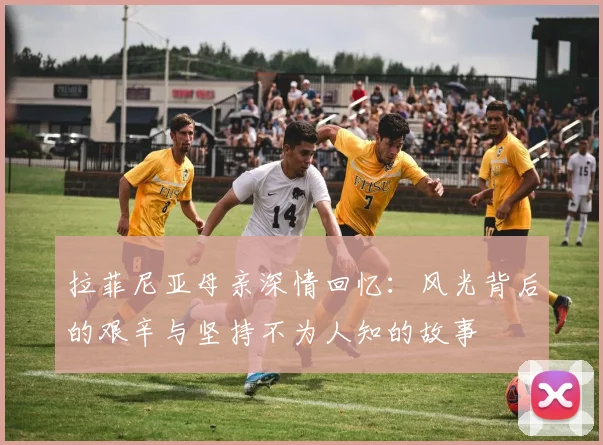 拉菲尼亚母亲深情回忆：风光背后的艰辛与坚持不为人知的故事