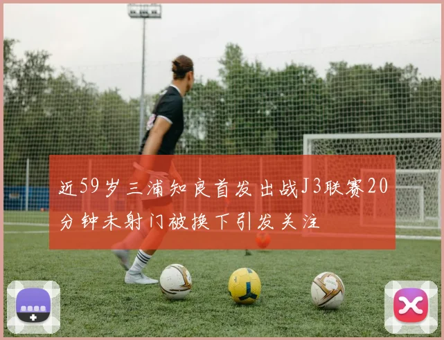 近59岁三浦知良首发出战J3联赛20分钟未射门被换下引发关注