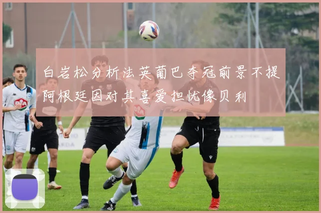 白岩松分析法英葡巴夺冠前景不提阿根廷因对其喜爱担忧像贝利