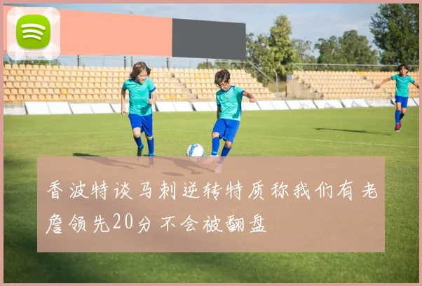 香波特谈马刺逆转特质称我们有老詹领先20分不会被翻盘