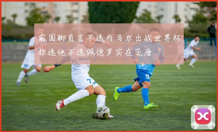 前国脚直言不选内马尔出战世界杯称选他不选佩德罗实在荒唐