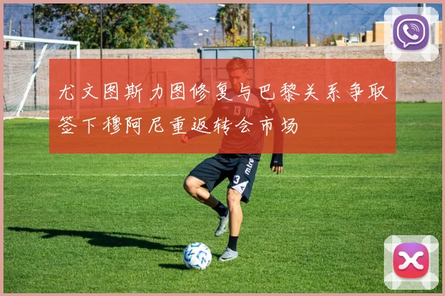 尤文图斯力图修复与巴黎关系争取签下穆阿尼重返转会市场